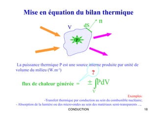CONDUCTION 18
Mise en équation du bilan thermique
flux de chaleur générée = 

V
PdV
La puissance thermique P est une source interne produite par unité de
volume du milieu (W.m-3
)
V dS
n

P
Exemples:
-Transfert thermique par conduction au sein du combustible nucléaire;
- Absorption de la lumière ou des micro-ondes au sein des matériaux semi-transparents ...,
?
 