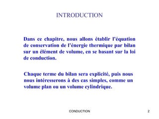 CONDUCTION 2
INTRODUCTION
Dans ce chapitre, nous allons établir l’équation
de conservation de l’énergie thermique par bilan
sur un élément de volume, en se basant sur la loi
de conduction.
Chaque terme du bilan sera explicité, puis nous
nous intéresserons à des cas simples, comme un
volume plan ou un volume cylindrique.
 