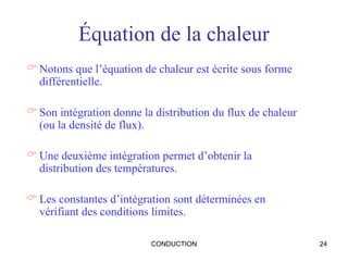 CONDUCTION 24
Équation de la chaleur
 Notons que l’équation de chaleur est écrite sous forme
différentielle.
 Son intégration donne la distribution du flux de chaleur
(ou la densité de flux).
 Une deuxième intégration permet d’obtenir la
distribution des températures.
 Les constantes d’intégration sont déterminées en
vérifiant des conditions limites.
 