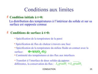 CONDUCTION 25
Conditions aux limites
 Condition initiale à t=0:
La distribution des températures à l’intérieur du solide et sur sa
surface est supposée connue
 Conditions de surface à t>0:
• Spécification de la température de la paroi
2
2
1
1 


 grad
grad 
• Transfert à l’interface de deux solides de natures
différentes, la conservation du flux :
• Spécification de flux de chaleur à travers une face
• Spécification de la température du milieu fluide en contact avec la
surface: Φ=hS(Өp-Өf)
• Continuité des températures et des flux aux interfaces
 