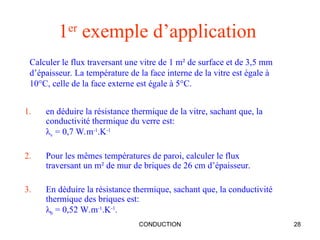 CONDUCTION 28
1er
exemple d’application
1. en déduire la résistance thermique de la vitre, sachant que, la
conductivité thermique du verre est:
λv = 0,7 W.m-1
.K-1
2. Pour les mêmes températures de paroi, calculer le flux
traversant un m² de mur de briques de 26 cm d’épaisseur.
3. En déduire la résistance thermique, sachant que, la conductivité
thermique des briques est:
λb = 0,52 W.m-1
.K-1
.
Calculer le flux traversant une vitre de 1 m² de surface et de 3,5 mm
d’épaisseur. La température de la face interne de la vitre est égale à
10°C, celle de la face externe est égale à 5°C.
 