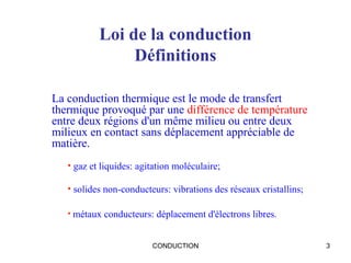CONDUCTION 3
Loi de la conduction
Définitions
La conduction thermique est le mode de transfert
thermique provoqué par une différence de température
entre deux régions d'un même milieu ou entre deux
milieux en contact sans déplacement appréciable de
matière.
• gaz et liquides: agitation moléculaire;
• solides non-conducteurs: vibrations des réseaux cristallins;
• métaux conducteurs: déplacement d'électrons libres.
 