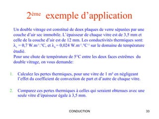 CONDUCTION 33
2ème
exemple d’application
1. Calculez les pertes thermiques, pour une vitre de 1 m² en négligeant
l’effet du coefficient de convection de part et d’autre de chaque vitre.
2. Comparez ces pertes thermiques à celles qui seraient obtenues avec une
seule vitre d’épaisseur égale à 3,5 mm.
Un double vitrage est constitué de deux plaques de verre séparées par une
couche d’air sec immobile. L’épaisseur de chaque vitre est de 3,5 mm et
celle de la couche d’air est de 12 mm. Les conductivités thermiques sont:
v = 0,7 W.m-1
.°C, et a = 0,024 W.m-1
.°C-1
sur le domaine de température
étudié.
Pour une chute de température de 5°C entre les deux faces extrêmes du
double vitrage, on vous demande:
 