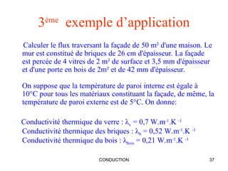 CONDUCTION 37
3ème
exemple d’application
Calculer le flux traversant la façade de 50 m² d'une maison. Le
mur est constitué de briques de 26 cm d'épaisseur. La façade
est percée de 4 vitres de 2 m² de surface et 3,5 mm d'épaisseur
et d'une porte en bois de 2m² et de 42 mm d'épaisseur.
On suppose que la température de paroi interne est égale à
10°C pour tous les matériaux constituant la façade, de même, la
température de paroi externe est de 5°C. On donne:
Conductivité thermique du verre : λv = 0,7 W.m-1
.K -1
Conductivité thermique des briques : λb = 0,52 W.m-1
.K -1
Conductivité thermique du bois : λbois = 0,21 W.m-1
.K -1
 