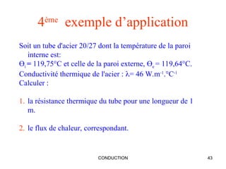 CONDUCTION 43
4ème
exemple d’application
Soit un tube d'acier 20/27 dont la température de la paroi
interne est:
Өi = 119,75°C et celle de la paroi externe, Өe = 119,64°C.
Conductivité thermique de l'acier : = 46 W.m-1
.°C-1
Calculer :
1. la résistance thermique du tube pour une longueur de 1
m.
2. le flux de chaleur, correspondant.
 
