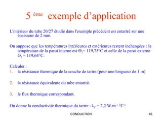 CONDUCTION 46
5 ème
exemple d’application
L'intérieur du tube 20/27 étudié dans l'exemple précédent est entartré sur une
épaisseur de 2 mm.
On suppose que les températures intérieures et extérieures restent inchangées : la
température de la paroi interne est Ө1= 119,75°C et celle de la paroi externe
Ө2 = 119,64°C.
Calculer :
1. la résistance thermique de la couche de tartre (pour une longueur de 1 m)
2. la résistance équivalente du tube entartré.
3. le flux thermique correspondant.
On donne la conductivité thermique du tartre : λC = 2,2 W.m-1
.°C-1
 