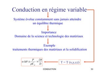 CONDUCTION 53
Conduction en régime variable
Système évolue constamment sans jamais atteindre
un équilibre thermique
Importance
Domaine de la science et technologie des matériaux
Exemple
traitements thermiques des matériaux et la solidification
T = T (x,y,z,t)
t
C
P
p 








 