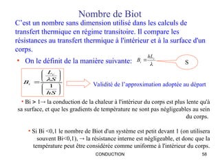 CONDUCTION 58
Nombre de Biot
• On le définit de la manière suivante: 
c
i
hL
B 













hS
S
L
B
c
i
1

C’est un nombre sans dimension utilisé dans les calculs de
transfert thermique en régime transitoire. Il compare les
résistances au transfert thermique à l'intérieur et à la surface d'un
corps.
S
Validité de l’approximation adoptée au départ
• Bi  1 la conduction de la chaleur à l'intérieur du corps est plus lente qu'à
sa surface, et que les gradients de température ne sont pas négligeables au sein
du corps.
• Si Bi <0,1 le nombre de Biot d'un système est petit devant 1 (on utilisera
souvent Bi<0,1),  la résistance interne est négligeable, et donc que la
température peut être considérée comme uniforme à l'intérieur du corps.
 