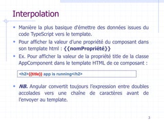 Interpolation
 Manière la plus basique d'émettre des données issues du
code TypeScript vers le template.
 Pour afficher la valeur d’une propriété du composant dans
son template html : {{nomPropriété}}
 Ex. Pour afficher la valeur de la propriété title de la classe
AppComponent dans le template HTML de ce composant :
 NB. Angular convertit toujours l’expression entre doubles
accolades vers une chaîne de caractères avant de
l’envoyer au template.
3
<h2>{{title}} app is running</h2>
 