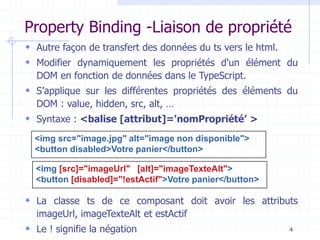 Property Binding -Liaison de propriété
 Autre façon de transfert des données du ts vers le html.
 Modifier dynamiquement les propriétés d'un élément du
DOM en fonction de données dans le TypeScript.
 S’applique sur les différentes propriétés des éléments du
DOM : value, hidden, src, alt, …
 Syntaxe : <balise [attribut]='nomPropriété’ >
 La classe ts de ce composant doit avoir les attributs
imageUrl, imageTexteAlt et estActif
 Le ! signifie la négation 4
<img src="image.jpg" alt="image non disponible">
<button disabled>Votre panier</button>
<img [src]="imageUrl" [alt]="imageTexteAlt">
<button [disabled]="!estActif">Votre panier</button>
 