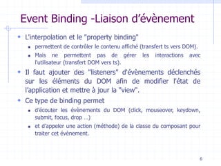 Event Binding -Liaison d’évènement
 L'interpolation et le "property binding"
◼ permettent de contrôler le contenu affiché (transfert ts vers DOM).
◼ Mais ne permettent pas de gérer les interactions avec
l'utilisateur (transfert DOM vers ts).
 Il faut ajouter des "listeners" d'évènements déclenchés
sur les éléments du DOM afin de modifier l'état de
l’application et mettre à jour la "view".
 Ce type de binding permet
◼ d’écouter les évènements du DOM (click, mouseover, keydown,
submit, focus, drop …)
◼ et d’appeler une action (méthode) de la classe du composant pour
traiter cet évènement.
6
 
