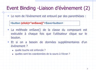 Event Binding -Liaison d’évènement (2)
 Le nom de l’évènement est entouré par des parenthèses :
 La méthode onSave() de la classe du composant est
exécutée à chaque fois que l’utilisateur clique sur le
bouton.
 Et si on a besoin de données supplémentaires d’un
événement ?
◼ quelle touche est enfoncée ?
◼ quelles sont les coordonnées de la souris à l’écran ?
7
<button (click)="onSave()">Save<button>
 