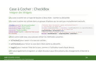 /*Ajouter dans Oncreate() après setContentView()*/
// initialiser un check box
CheckBox simpleCheckBox = (CheckBox) findViewById(R.id.simpleCheckBox);
// détermine l’état courant de la check box
simpleCheckBox.setChecked(true);
//vérifie l’état courant de la check box (true ou false)
Boolean checkBoxState = simpleCheckBox.isChecked();
 