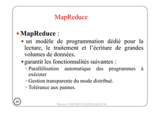 MapReduce
MapReduce :
un modèle de programmation dédié pour la
lecture, le traitement et l’écriture de grandes
volumes de données.volumes de données.
garantit les fonctionnalités suivantes :
Parallélisation automatique des programmes à
exécuter
Gestion transparente du mode distribué.
Tolérance aux pannes.
20202020
Mouna TORJMEN KHEMAKHEM
 