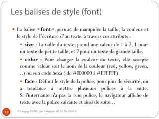 © Langage HTML. par ZakariyaaAIT EL MOUDEN
 La balise <font> permet de manipuler la taille, la couleur et
le style de l’écriture d’un texte, à travers ces attributs :
 size : La taille du texte, prend une valeur de 1 à 7, 1 pour
un texte de petite taille, et 7 pour un texte de grande taille.
 color : Pour changer la couleur du texte, elle accepte
comme valeur soit le nom de la couleur (red, yellow, green,
..) ou son code hexa ( de #000000 à #FFFFFF).
 face : Définit le style de la police, pour plus de sécurité, on
a tendance à mettre plusieurs polices à la suite.
Si l'internaute n'a pas la 1ere police, le navigateur affiche de
texte avec la police suivante et ainsi de suite...
11
 