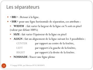 © Langage HTML. par ZakariyaaAIT EL MOUDEN
 <BR> : Retour à la ligne.
 <HR> pour une ligne horizontale de séparation, ces attributs :
 WIDTH : fait varier la largeur de la ligne en % soit en pixel
(valeur par défaut 100%)
 SIZE : fait varier l'épaisseur de la ligne en pixel
 ALIGN : fait un alignement de la ligne suivant les 3 possibilités :
CENTER par rapport au centre de la fenêtre,
LEFT par rapport à la gauche de la fenêtre,
RIGHT par rapport à la droite de la fenêtre.
 NOSHADE :Tracer une ligne pleine
14
 
