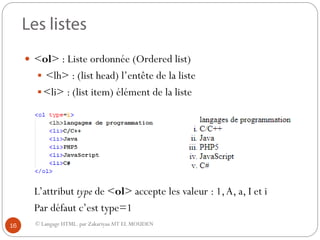 © Langage HTML. par ZakariyaaAIT EL MOUDEN
 <ol> : Liste ordonnée (Ordered list)
 <lh> : (list head) l’entête de la liste
<li> : (list item) élément de la liste
L’attribut type de <ol> accepte les valeur : 1,A, a, I et i
Par défaut c’est type=1
16
 