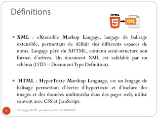 © Langage HTML. par ZakariyaaAIT EL MOUDEN
 XML : eXtensible Markup Langage, langage de balisage
extensible, permettant de définir des différents espaces de
noms. Langage père du XHTML, contenu semi-structuré sou
format d’arbres. Un document XML est validable par un
schéma (DTD – DocumentType Definition).
 HTML : HyperTexte Martkup Language, est un langage de
balisage permettant d’écrire d’hypertexte et d’inclure des
images et des données multimédia dans des pages web, utilisé
souvent avec CSS et JavaScript.
2
 