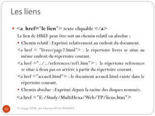 © Langage HTML. par ZakariyaaAIT EL MOUDEN
 <a href=’’le lien’’> texte cliquable </a>
Le lien de HREF peut être soit un chemin relatif ou absolue :
 Chemin relatif : Exprimé relativement au endroit du document.
<a href = ’’livres/page2.html’’> : le répertoire livres se situe au
même endroit du répertoire courant.
<a href =’’../../references/ref1.htm’’> : le répertoire references
se situe à deux pas en arrière à partir du répertoire courant.
<a href =’’accueil.html’’> : le document accueil.html existe dans le
répertoire courant.
 Chemin absolue : Exprimé depuis la racine des disques nommés.
<a href =’’E:/Study/MultiHexa/Web/TP/liens.htm’’>
22
 