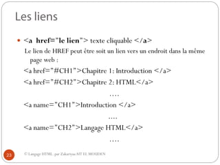 © Langage HTML. par ZakariyaaAIT EL MOUDEN
 <a href=’’le lien’’> texte cliquable </a>
Le lien de HREF peut être soit un lien vers un endroit dans la même
page web :
<a href=’’#CH1’’>Chapitre 1: Introduction </a>
<a href=’’#CH2’’>Chapitre 2: HTML</a>
….
<a name=’’CH1’’>Introduction </a>
....
<a name=’’CH2’’>Langage HTML</a>
….
23
 