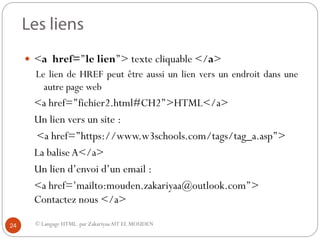 © Langage HTML. par ZakariyaaAIT EL MOUDEN
 <a href=’’le lien’’> texte cliquable </a>
Le lien de HREF peut être aussi un lien vers un endroit dans une
autre page web
<a href=’’fichier2.html#CH2’’>HTML</a>
Un lien vers un site :
<a href=’’https://www.w3schools.com/tags/tag_a.asp’’>
La baliseA</a>
Un lien d’envoi d’un email :
<a href=’mailto:mouden.zakariyaa@outlook.com’’>
Contactez nous </a>
24
 