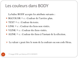 © Langage HTML. par ZakariyaaAIT EL MOUDEN
La balise BODY accepte les attributs suivants :
 BGCOLOR = c : Couleur de l’arrière plan.
 TEXT = c : Couleur du texte.
 LINK = c : Couleur des liens non visités.
 VLINK = c : Couleur des liens visités.
 ALINK = c : Couleur des liens à l’instant de la sélection.
 La valeur c peut être le nom de la couleurs ou son code Hexa.
27
 