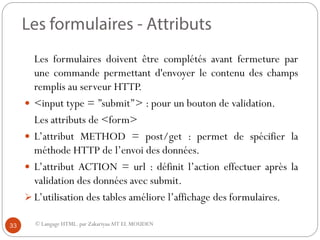 © Langage HTML. par ZakariyaaAIT EL MOUDEN
Les formulaires doivent être complétés avant fermeture par
une commande permettant d'envoyer le contenu des champs
remplis au serveur HTTP.
 <input type = ’’submit’’> : pour un bouton de validation.
Les attributs de <form>
 L’attribut METHOD = post/get : permet de spécifier la
méthode HTTP de l’envoi des données.
 L’attribut ACTION = url : définit l’action effectuer après la
validation des données avec submit.
 L’utilisation des tables améliore l’affichage des formulaires.
33
 