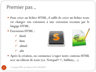 © Langage HTML. par ZakariyaaAIT EL MOUDEN
 Pour créer un fichier HTML, il suffit de créer un fichier texte
est changer son extension à une extension reconnu par le
langage HTML.
 Extensions HTML :
 .html
 .htm
 .xhtml
 .xht
 Après la création, on commence à taper notre contenu HTML
avec un éditeur de texte (ex. Notepad++, Sublime, ..)
6
 