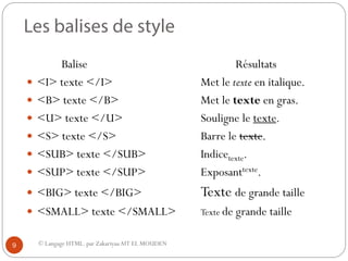 © Langage HTML. par ZakariyaaAIT EL MOUDEN
Balise Résultats
 <I> texte </I> Met le texte en italique.
 <B> texte </B> Met le texte en gras.
 <U> texte </U> Souligne le texte.
 <S> texte </S> Barre le texte.
 <SUB> texte </SUB> Indicetexte.
 <SUP> texte </SUP> Exposanttexte.
 <BIG> texte </BIG> Texte de grande taille
 <SMALL> texte </SMALL> Texte de grande taille
9
 