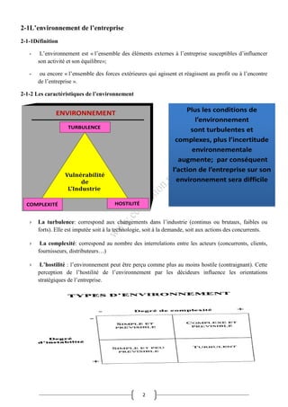 2
2-1L’environnement de l’entreprise
2-1-1Définition
- L’environnement est « l’ensemble des éléments externes à l’entreprise susceptibles d’influencer
son activité et son équilibre»;
- ou encore « l’ensemble des forces extérieures qui agissent et réagissent au profit ou à l’encontre
de l’entreprise ».
2-1-2 Les caractéristiques de l’environnement
› La turbulence: correspond aux changements dans l’industrie (continus ou brutaux, faibles ou
forts). Elle est imputée soit à la technologie, soit à la demande, soit aux actions des concurrents.
› La complexité: correspond au nombre des interrelations entre les acteurs (concurrents, clients,
fournisseurs, distributeurs…)
› L’hostilité : l’environnement peut être perçu comme plus au moins hostile (contraignant). Cette
perception de l’hostilité de l’environnement par les décideurs influence les orientations
stratégiques de l’entreprise.
 