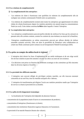 5
2-2-2 Les relations de complémentarité
 La complémentarité des entreprises :
› Les relations de client à fournisseur sont qualifiées de relations de complémentarité afin de
souligner une certaine communauté d’intérêt entre ces partenaires.
› Ces relations de complémentarité existent entre toutes les entreprises qui appartiennent à la même
chaîne de clients-fournisseurs depuis les matières premières (en amont) jusqu’au consommateurs
finals (en aval). Cette chaîne constitue la filière dans laquelle s’insère l’entreprise.
 La coopération inter-entreprise:
› Les entreprises complémentaires peuvent parfois décider de renforcer les liens qui les unissent en
passant entre elle certains contrats, comme les contrats de sous-traitance ou encore de la franchise;
› Entreprises complémentaires ou même concurrentes peuvent par ailleurs décider de réaliser
ensemble certaines activités. Elles ont alors la possibilité de formaliser cette collaboration en
créant une filiale commune (joint-venture) ou un Groupement d’Intérêt Economique (GIE).
2-3 La prise en compte du milieu local et régional
› L’entreprise doit choisir les lieux d’implantation de ses unités techniques et de son siège social
lors de leur création et peut être amenée à réviser ses choix au cours de son existence.
› Ces décisions sont prises en fonction des différents avantages et des contraintes qu’elle rencontre
dans les diverses régions et localités.
2-3-1 La proximité des différents marchés
› L’entreprise sera souvent obligée de privilégier certains marchés, car elle trouvera rarement
concentrés en un seul lieu, tous les marchés auxquels elle s’adresse;
› L’entreprise de transformation privilégiera l’accès aux matières premières tandis que l’entreprise
de service se situera à proximité de sa clientèle.
2-3-2 Les pôles de développement économique
› La localisation de l’entreprise doit dépendre de plusieurs facteurs:
- concentration de la population (main-d’œuvre et consommateurs de produits) ;
- concentration d’entreprises (fournisseurs et clients);
- concentration des institutions financières (agences bancaires et d’assurance);
- la proximité d’un marché financier (bourse des valeurs);
 