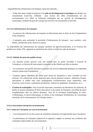 6
- disponibilité des infrastructures de transport, centre de recherche,…
› Il faut tenir donc compte la présence d’un pôle de développement économique qui désigne une
concentration d’activités, suffisante pour exercer des effets d’entraînement sur son
environnement. Ces effets se traduisent notamment par un surcroît de développement
économique, résultant de gains de synergie qui sont liés à la concentration d’activités.
2-3-3 Les infrastructures de transport
› La présence des infrastructures de transport est déterminant dans le choix du lieu d’implantation
d’une entreprise;
› L’entreprise peut rechercher la proximité d’infrastructure de transport : axes routières, voies
ferrées, aérodromes, ports, fleuves et canaux;
La disponibilité des infrastructures de transport facilitent les approvisionnements, et la livraison des
produits aux clients. Elle augmente la satisfaction des clients et réduit les coûts de transport.
2-3-4 L’attitude des pouvoirs publics locaux
› Les autorités locales peuvent avoir une attitude plus ou moins favorable à l’accueil de
l’entreprise, en fonction de leurs propres contraintes et des finalités qu’elles se donnent;
› Les communes sont parfois réticentes à accepter une activité industrielle polluante ou comportant
certains risques pour la population;
› Certaines régions redoublent les efforts pour inciter les entreprises à venir s’installer sur leur
territoire. Les collectivités locales disposent pour cela de plusieurs moyens : réductions fiscales,
subventions et crédits mais aussi aménagement d’infrastructures (zone industrielle, zone
d’activité, voies d’accès, construction de bâtiment. création de «pépinière» d’entreprise, etc.).
› Création de technopôles: zone d’activités innovantes constituées de laboratoires de recherche, de
petites et moyens entreprises (P.M.E) innovatrices et de centres de formation, travaillant de façon
complémentaire dans les mêmes domaines, issus de la révolution technologique en cours:
l’informatique, la micro-informatique, la chimie et des techniques biomédicales, de l’acoustique
(sonorité), de la communication, de l’énergie solaire, …
2-4 Les interactions entreprises-environnement
2-4-1 Action de l’entreprise sur son environnement
› L’environnement est à la fois source de contraintes (menaces) et d’opportunités pour l’entreprise;
› La performance de l’entreprise dépend de sa capacité à adapter sa structure aux évolutions des
contraintes imprévisibles de l’environnement;
 
