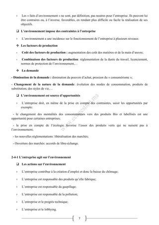 7
› Les « faits d’environnement » ne sont, par définition, pas neutres pour l’entreprise. Ils peuvent lui
être contraires ou, à l’inverse, favorables, en rendant plus difficile ou facile la réalisation de ses
objectifs.
 L’environnement impose des contraintes à l’entreprise
› L’environnement a une incidence sur le fonctionnement de l’entreprise à plusieurs niveaux:
 Les facteurs de production
- Coût des facteurs de production : augmentation des coût des matières et de la main d’œuvre;
- Combinaison des facteurs de production: réglementation de la durée du travail, licenciement,
normes de protection de l’environnement,…
 La demande
- Diminution de la demande : diminution du pouvoir d’achat, pression du « consumérisme »;
- Changement de la nature de la demande: évolution des modes de consommation, produits de
substitution, des styles de vie,…
 L’environnement est source d’opportunités
› L’entreprise doit, en même de la prise en compte des contraintes, saisir les opportunités par
exemple:
- le changement des mentalités des consommateurs vers des produits Bio et labellisés est une
opportunité pour certaines entreprises;
- la prise en compte de l’écologie favorise l’essor des produits verts qui ne nuisent pas à
l’environnement;
- les nouvelles règlementations: libéralisation des marchés;
- Ouverture des marchés: accords de libre-échange.
2-4-1 L’entreprise agit sur l’environnement
 Les actions sur l’environnement
› L’entreprise contribue à la création d’emploi et donc la baisse du chômage;
› L’entreprise est responsable des produits qu’elle fabrique;
› L’entreprise est responsable du gaspillage;
› L’entreprise est responsable de la pollution;
› L’entreprise et le progrès technique;
› L’entreprise et le lobbying.
 