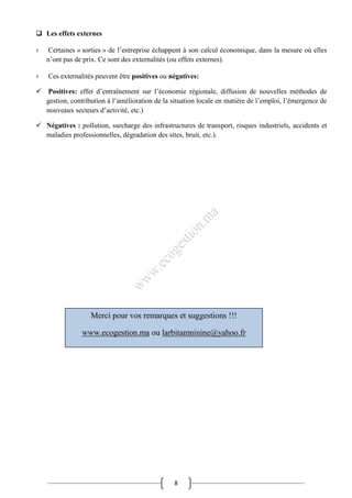 8
 Les effets externes
› Certaines « sorties » de l’entreprise échappent à son calcul économique, dans la mesure où elles
n’ont pas de prix. Ce sont des externalités (ou effets externes).
› Ces externalités peuvent être positives ou négatives:
 Positives: effet d’entraînement sur l’économie régionale, diffusion de nouvelles méthodes de
gestion, contribution à l’amélioration de la situation locale en matière de l’emploi, l’émergence de
nouveaux secteurs d’activité, etc.)
 Négatives : pollution, surcharge des infrastructures de transport, risques industriels, accidents et
maladies professionnelles, dégradation des sites, bruit, etc.).
Merci pour vos remarques et suggestions !!!
www.ecogestion.ma ou larbitamninine@yahoo.fr
 