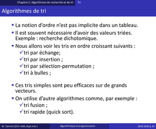 M. Tahrichi (DUT–ASR, Dept Info ) Algorithmique et programmation 2019-2020 p 10
Algorithmes de tri
▪ La notion d’ordre n’est pas implicite dans un tableau.
▪ Il est souvent nécessaire d’avoir des valeurs triées.
Exemple : recherche dichotomique.
▪ Nous allons voir les tris en ordre croissant suivants :
✓tri par échange;
✓tri par insertion ;
✓tri par sélection-permutation ;
✓tri à bulles ;
▪ Ces tris simples sont peu efficaces sur de grands
vecteurs.
▪ On utilise d’autre algorithmes comme, par exemple :
✓tri fusion ;
✓tri rapide (quick sort).
Chapitre 2: Algorithmes de recherche et de tri Tri
 