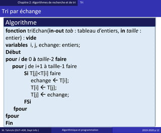 M. Tahrichi (DUT–ASR, Dept Info ) Algorithmique et programmation 2019-2020 p 12
Tri par échange
Chapitre 2: Algorithmes de recherche et de tri Tri
fonction triEchan(in-out tab : tableau d’entiers, in taille :
entier) : vide
variables i, j, echange: entiers;
Début
pour i de 0 à taille-2 faire
pour j de i+1 à taille-1 faire
Si T[j]<T[i] faire
echange  T[i];
T[i]  T[j];
T[j]  echange;
FSi
fpour
fpour
Fin
Algorithme
 