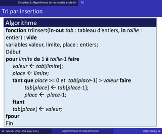 M. Tahrichi (DUT–ASR, Dept Info ) Algorithmique et programmation 2019-2020 p 16
Tri par insertion
Chapitre 2: Algorithmes de recherche et de tri Tri
fonction triInsert(in-out tab : tableau d’entiers, in taille :
entier) : vide
variables valeur, limite, place : entiers;
Début
pour limite de 1 à taille-1 faire
valeur  tab[limite];
place  limite;
tant que place >= 0 et tab[place-1] > valeur faire
tab[place]  tab[place-1];
place  place-1;
ftant
tab[place]  valeur;
fpour
Fin
Algorithme
 