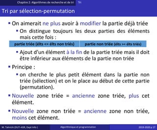 M. Tahrichi (DUT–ASR, Dept Info ) Algorithmique et programmation 2019-2020 p 17
Tri par sélection-permutation
▪ On aimerait ne plus avoir à modifier la partie déjà triée
▪ On distingue toujours les deux parties des éléments
mais cette fois :
▪ Ajout d’un élément à la fin de la partie triée mais il doit
être inférieur aux éléments de la partie non triée
▪ Principe :
▪ on cherche le plus petit élément dans la partie non
triée (sélection) et on le place au début de cette partie
(permutation).
▪ Nouvelle zone triée = ancienne zone triée, plus cet
élément.
▪ Nouvelle zone non triée = ancienne zone non triée,
moins cet élément.
Chapitre 2: Algorithmes de recherche et de tri Tri
partie triée (élts <= élts non triés) partie non triée (élts >= élts triés)
 