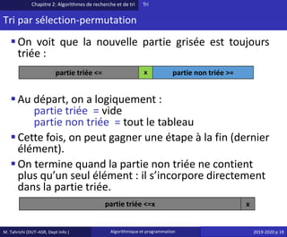M. Tahrichi (DUT–ASR, Dept Info ) Algorithmique et programmation 2019-2020 p 19
Tri par sélection-permutation
▪On voit que la nouvelle partie grisée est toujours
triée :
▪Au départ, on a logiquement :
partie triée = vide
partie non triée = tout le tableau
▪Cette fois, on peut gagner une étape à la fin (dernier
élément).
▪On termine quand la partie non triée ne contient
plus qu’un seul élément : il s’incorpore directement
dans la partie triée.
Chapitre 2: Algorithmes de recherche et de tri Tri
partie triée <= x partie non triée >=
partie triée <=x x
 
