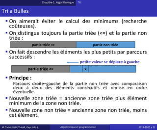 M. Tahrichi (DUT–ASR, Dept Info ) Algorithmique et programmation 2019-2020 p 21
Tri a Bulles
▪ On aimerait éviter le calcul des minimums (recherche
coûteuses).
▪ On distingue toujours la partie triée (<=) et la partie non
triée :
▪ On fait descendre les éléments les plus petits par parcours
successifs :
▪ Principe :
Parcours droite–gauche de la partie non triée avec comparaison
deux à deux des éléments consécutifs et remise en ordre
éventuelle.
▪ Nouvelle zone triée = ancienne zone triée plus élément
minimum de la zone non triée.
▪ Nouvelle zone non triée = ancienne zone non triée, moins
cet élément.
Chapitre 1: Algorithmique Tri
partie triée <= partie non triée
partie triée <= x
petite valeur se déplace à gauche
 