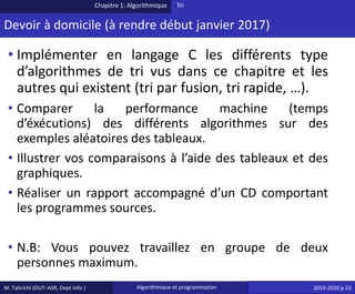 M. Tahrichi (DUT–ASR, Dept Info ) Algorithmique et programmation 2019-2020 p 23
Devoir à domicile (à rendre début janvier 2017)
• Implémenter en langage C les différents type
d’algorithmes de tri vus dans ce chapitre et les
autres qui existent (tri par fusion, tri rapide, …).
• Comparer la performance machine (temps
d’éxécutions) des différents algorithmes sur des
exemples aléatoires des tableaux.
• Illustrer vos comparaisons à l’aide des tableaux et des
graphiques.
• Réaliser un rapport accompagné d’un CD comportant
les programmes sources.
• N.B: Vous pouvez travaillez en groupe de deux
personnes maximum.
Chapitre 1: Algorithmique Tri
 