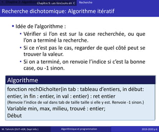 M. Tahrichi (DUT–ASR, Dept Info ) Algorithmique et programmation 2019-2020 p 6
Chapitre 9: Les fonctions en C
Recherche dichotomique: Algorithme itératif
• Chapitre 2: Algorithmes de recherche et de tri Recherche
▪ Idée de l’algorithme :
• Vérifier si l’on est sur la case recherchée, ou que
l’on a terminé la recherche.
• Si ce n’est pas le cas, regarder de quel côté peut se
trouver la valeur.
• Si on a terminé, on renvoie l’indice si c’est la bonne
case, ou -1 sinon.
Algorithme
fonction rechDichoIter(in tab : tableau d’entiers, in début:
entier, in fin : entier, in val : entier) : ret entier
{Renvoie l’indice de val dans tab de taille taille si elle y est. Renvoie -1 sinon.}
Variable min, max, milieu, trouvé : entier;
Début
 