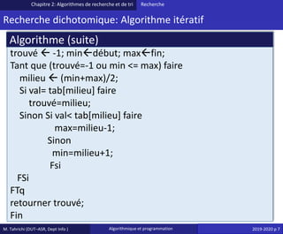 M. Tahrichi (DUT–ASR, Dept Info ) Algorithmique et programmation 2019-2020 p 7
Recherche dichotomique: Algorithme itératif
Chapitre 2: Algorithmes de recherche et de tri Recherche
trouvé  -1; mindébut; maxfin;
Tant que (trouvé=-1 ou min <= max) faire
milieu  (min+max)/2;
Si val= tab[milieu] faire
trouvé=milieu;
Sinon Si val< tab[milieu] faire
max=milieu-1;
Sinon
min=milieu+1;
Fsi
FSi
FTq
retourner trouvé;
Fin
Algorithme (suite)
 