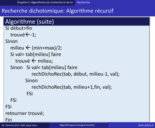 M. Tahrichi (DUT–ASR, Dept Info ) Algorithmique et programmation 2019-2020 p 9
Recherche dichotomique: Algorithme récursif
Chapitre 2: Algorithmes de recherche et de tri Recherche
Si début>fin
trouvé-1;
Sinon
milieu  (min+max)/2;
Si val= tab[milieu] faire
trouvé  milieu;
Sinon Si val< tab[milieu] faire
rechDichoRec(tab, début, milieu-1, val);
Sinon
rechDichoRec(tab, milieu+1,fin, val);
FSi
FSi
FSi
retourner trouvé;
Fin
Algorithme (suite)
 
