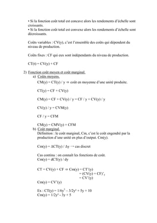 • Si la fonction coût total est concave alors les rendements d’échelle sont
  croissants.
  • Si la fonction coût total est convexe alors les rendements d’échelle sont
  décroissants.

  Coûts variables : CV(y), c’est l’ensemble des coûts qui dépendent du
  niveau de production.

  Coûts fixes : CF qui eux sont indépendants du niveau de production.

  CT(t) = CV(y) + CF

2) Fonction coût moyen et coût marginal.
     a) Coûts moyens.
         CM(y) = CT(y) / y ⇒ coût en moyenne d’une unité produite.

         CT(y) = CF + CV(y)

         CM(y) = CF + CV(y) / y = CF / y + CV(y) / y

         CV(y) / y = CVM(y)

         CF / y = CFM

         CM(y) = CMV(y) + CFM
      b) Coût marginal.
         Définition : le coût marginal, Cm, c’est le coût engendré par la
         production d’une unité en plus d’output. Cm(y).

         Cm(y) = ΔCT(y) / Δy → cas discret

         Cas continu : on connaît les fonctions de coût.
         Cm(y) = dCT(y) / dy

         CT = CV(y) + CF ⇒ Cm(y) = CT’(y)
                                 = (CV(y) + CF)’y
                                 = CV’(y)
         Cm(y) = CV’(y)

         Ex : CT(y) = 1/6y3 – 3/2y² + 5y + 10
         Cm(y) = 1/2y² - 3y + 5
 