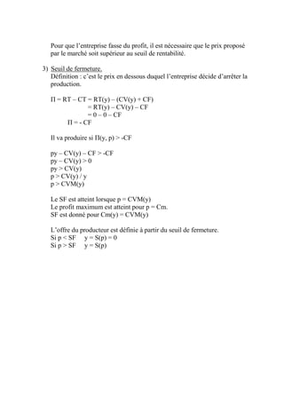 Pour que l’entreprise fasse du profit, il est nécessaire que le prix proposé
   par le marché soit supérieur au seuil de rentabilité.

3) Seuil de fermeture.
   Définition : c’est le prix en dessous duquel l’entreprise décide d’arrêter la
   production.

   Π = RT – CT = RT(y) – (CV(y) + CF)
               = RT(y) – CV(y) – CF
               = 0 – 0 – CF
        Π = - CF

   Il va produire si Π(y, p) > -CF

   py – CV(y) – CF > -CF
   py – CV(y) > 0
   py > CV(y)
   p > CV(y) / y
   p > CVM(y)

   Le SF est atteint lorsque p = CVM(y)
   Le profit maximum est atteint pour p = Cm.
   SF est donné pour Cm(y) = CVM(y)

   L’offre du producteur est définie à partir du seuil de fermeture.
   Si p < SF y = S(p) = 0
   Si p > SF y = S(p)
 