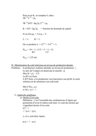 Pour avoir K, on remplace L dans :
            5K-1/2L1/4 = pK

            5K-1/2(625 / 4pK²pL²)1/4 = pK

            K = 625 / 2pK3pL → fonction de demande de capital

            Si on fixe pK = 5 et pL = 5.

            L=¼          K=½

            On va produire y = 1/21/2 × 1/41/4 = ½

            Πmax = 10 × ½ - (1/2 × 5 + ¼ × 5)
                      RT             CT

            Πmax = 1,25 um


II : Minimisation du coût total pour un niveau de production donnée.
Problème : le producteur souhaite atteindre un niveau de production y .
             Le prix de l’output est donné par le marché : p.
             Max Π = p y - CT
             La RT est fixée.
             A RT fixée, si le producteur veut maximiser son profit, la seule
             solution est de minimiser son coût total.

            Min CT(x1, x2)
            sc f(x1, x2) = y

   1) Approche graphique.
        a) Droite d’iso-coût.
           Définition : c’est l’ensemble des combinaisons d’inputs qui
           permettent d’avoir le même coût total. Ce sont des droites qui
           s’appellent droites d’iso-coût.
           CT = c
           c = p1x1 + p2x2

            x1 et x2 sont deux inputs.

            p2x2 = c - p1x1
 