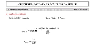 CHAPITRE 2: POTEAUX EN COMPRESSION SIMPLE
e) Sections extrêmes
L’articleA8.1,21 préconise :
Les armatures longitudinales ………………………………………………….…......................Calcul forfaitaire.
Amin ≤ Ath ≤ Amax
Amin = max �
4cm2/ m de périmètre
0.2 B
100
5B
Amax =
100
 