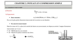 CHAPITRE 2: POTEAUX EN COMPRESSION SIMPLE
Les armatures transversales ……………….…………………………….…..............................................................
a) Diamètre
b) Espacement :
 Zone courante :
Ou a est la plus petite dimension transversale de la section ou son diamètre
 En zone de recouvrement
Dans les zones où il y a plus de la moitié des barres en recouvrement, on dispose au moins 3 nappes d'armatures
transversales sur ℓr avec :
 ℓr = 0.6 ℓs dans les cas courants
 ℓr = ℓs pour les pièces soumises aux chocs.
st≤ min 40cm; a + 10cm ; 15∅lmin
∅lmax
3
≤ ∅t ≤ 12 mm
s
l =
∅fe
4τ
�
s
τ
�
s = 0.6Ψ2f
s tj
 