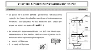 CHAPITRE 2: POTEAUX EN COMPRESSION SIMPLE
Généralités…………………………………………………………………………….............................Définitions
 Un poteau est un élément porteur , généralement vertical destiné a
reprendre les charges des planchers supérieurs et les transmettre aux
fondations ; Il est caractérisé par trois dimensions dont l’une est plus
grande par rapport aux autres : l>>a et l >> b
• La longueur libre d'un poteau de bâtiment (Art. B8.3,1) est comptée entre
faces supérieures de deux planchers consécutifs ou de sa jonction avec la
fondation à la face supérieure du premier plancher.
• a : la petite coté du poteau
• b : la grande coté du poteau
 